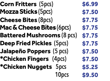 Corn Fritters (5pcs) $6.99 Mozza Sticks (6pcs) $7.50 Cheese Bites (8pcs) $7.75 Battered Mushrooms (8 pcs) $7.75 Deep Fried Pickles (5pcs) $7.75 Jalapeño Poppers (5 pcs) $7.50 *Chicken Fingers (4pcs) $7.50 *Chicken Nuggets 5pcs $5.25 10pcs $9.50