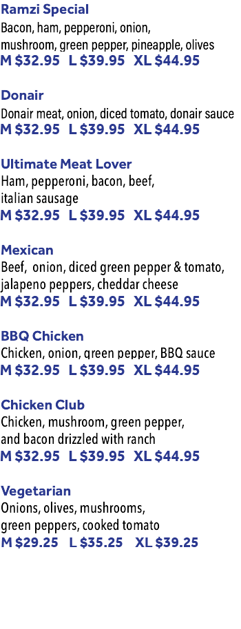 Ramzi Special Bacon, ham, pepperoni, onion, mushroom, green pepper, pineapple, olives M $30.95 L $37.95 XL $42.95 Donair Donair meat, onion, diced tomato, donair sauce M $30.95 L $37.95 XL $42.95 Ultimate Meat Lover Ham, pepperoni, bacon, beef, italian sausage M $30.95 L $37.95 XL $42.95 Mexican Beef, onion, diced green pepper & tomato, jalapeno peppers, cheddar cheese M $30.95 L $37.95 XL $42.95 BBQ Chicken Chicken, onion, green pepper, BBQ sauce M $30.95 L $37.95 XL $42.95 Chicken Club Chicken, mushroom, green pepper, and bacon drizzled with ranch M $30.95 L $37.95 XL $42.95 Vegetarian Onions, olives, mushrooms, green peppers, cooked tomato M $27.25 L $32.25 XL $37.95