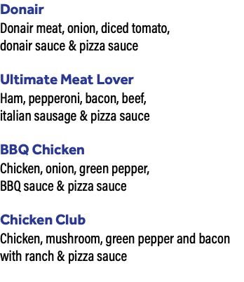 Donair Donair meat, onion, diced tomato, donair sauce & pizza sauce Ultimate Meat Lover Ham, pepperoni, bacon, beef, italian sausage & pizza sauce BBQ Chicken Chicken, onion, green pepper, BBQ sauce & pizza sauce Chicken Club Chicken, mushroom, green pepper and bacon with ranch & pizza sauce