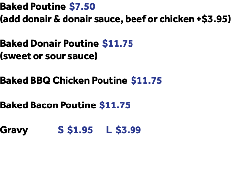Baked Poutine $7.50 (add donair & donair sauce, beef or chicken +$3.95) Baked Donair Poutine $11.75 (sweet or sour sauce) Baked BBQ Chicken Poutine $11.75 Baked Bacon Poutine $11.75 Gravy S $1.95 L $3.99 